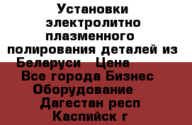 Установки электролитно-плазменного  полирования деталей из Беларуси › Цена ­ 100 - Все города Бизнес » Оборудование   . Дагестан респ.,Каспийск г.